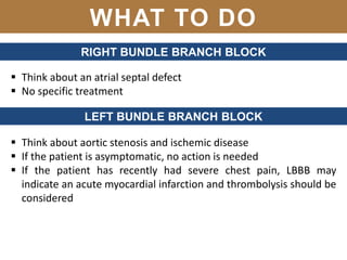 WHAT TO DO
RIGHT BUNDLE BRANCH BLOCK
 Think about an atrial septal defect
 No specific treatment
LEFT BUNDLE BRANCH BLOCK
 Think about aortic stenosis and ischemic disease
 If the patient is asymptomatic, no action is needed
 If the patient has recently had severe chest pain, LBBB may
indicate an acute myocardial infarction and thrombolysis should be
considered
 