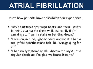 Here’s how patients have described their experience:
 “My heart flip-flops, skips beats, and feels like it’s
banging against my chest wall, especially if I’m
carrying stuff up my stairs or bending down.”
 “I was nauseated, light-headed, and weak. I had a
really fast heartbeat and felt like I was gasping for
air.”
 “I had no symptoms at all. I discovered my AF at a
regular check-up. I’m glad we found it early.”
ATRIAL FIBRILLATION
 