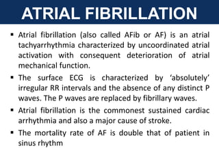 ATRIAL FIBRILLATION
 Atrial fibrillation (also called AFib or AF) is an atrial
tachyarrhythmia characterized by uncoordinated atrial
activation with consequent deterioration of atrial
mechanical function.
 The surface ECG is characterized by ‘absolutely’
irregular RR intervals and the absence of any distinct P
waves. The P waves are replaced by fibrillary waves.
 Atrial fibrillation is the commonest sustained cardiac
arrhythmia and also a major cause of stroke.
 The mortality rate of AF is double that of patient in
sinus rhythm
 