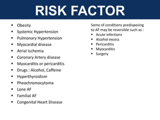 RISK FACTOR
 Obesity
 Systemic Hypertension
 Pulmonary Hypertension
 Myocardial disease
 Atrial Ischemia
 Coronary Artery disease
 Myocarditis or pericarditis
 Drugs : Alcohol, Caffeine
 Hyperthyroidism
 Pheochromocytoma
 Lone AF
 Familial AF
 Congenital Heart Disease
Some of conditions predisposing
to AF may be reversible such as :
 Acute infections
 Alcohol excess
 Pericarditis
 Myocarditis
 Surgery
 
