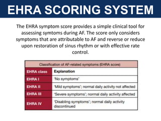 EHRA SCORING SYSTEM
The EHRA symptom score provides a simple clinical tool for
assessing symtoms during AF. The score only considers
symptoms that are attributable to AF and reverse or reduce
upon restoration of sinus rhythm or with effective rate
control.
 