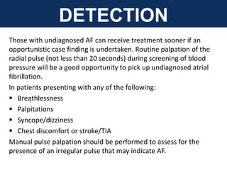 DETECTION
Those with undiagnosed AF can receive treatment sooner if an
opportunistic case finding is undertaken. Routine palpation of the
radial pulse (not less than 20 seconds) during screening of blood
pressure will be a good opportunity to pick up undiagnosed atrial
fibrillation.
In patients presenting with any of the following:
 Breathlessness
 Palpitations
 Syncope/dizziness
 Chest discomfort or stroke/TIA
Manual pulse palpation should be performed to assess for the
presence of an irregular pulse that may indicate AF.
 