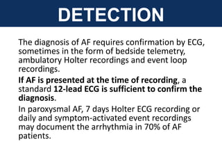 DETECTION
The diagnosis of AF requires confirmation by ECG,
sometimes in the form of bedside telemetry,
ambulatory Holter recordings and event loop
recordings.
If AF is presented at the time of recording, a
standard 12-lead ECG is sufficient to confirm the
diagnosis.
In paroxysmal AF, 7 days Holter ECG recording or
daily and symptom-activated event recordings
may document the arrhythmia in 70% of AF
patients.
 