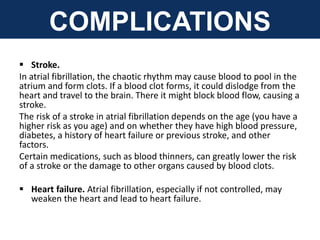 COMPLICATIONS
 Stroke.
In atrial fibrillation, the chaotic rhythm may cause blood to pool in the
atrium and form clots. If a blood clot forms, it could dislodge from the
heart and travel to the brain. There it might block blood flow, causing a
stroke.
The risk of a stroke in atrial fibrillation depends on the age (you have a
higher risk as you age) and on whether they have high blood pressure,
diabetes, a history of heart failure or previous stroke, and other
factors.
Certain medications, such as blood thinners, can greatly lower the risk
of a stroke or the damage to other organs caused by blood clots.
 Heart failure. Atrial fibrillation, especially if not controlled, may
weaken the heart and lead to heart failure.
 