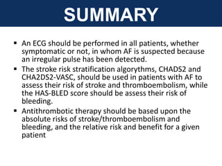 SUMMARY
 An ECG should be performed in all patients, whether
symptomatic or not, in whom AF is suspected because
an irregular pulse has been detected.
 The stroke risk stratification algorythms, CHADS2 and
CHA2DS2-VASC, should be used in patients with AF to
assess their risk of stroke and thromboembolism, while
the HAS-BLED score should be assess their risk of
bleeding.
 Antithrombotic therapy should be based upon the
absolute risks of stroke/thromboembolism and
bleeding, and the relative risk and benefit for a given
patient
 
