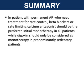 SUMMARY
 In patient with permanent AF, who need
treatment for rate control, beta blockers or
rate limiting calcium antagonist should be the
preferred initial monotherapy in all patients
while digoxin should only be considered as
monotherapy in predominantly sedentary
patients.
 