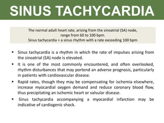 SINUS TACHYCARDIA
The normal adult heart rate, arising from the sinoatrial (SA) node,
range from 60 to 100 bpm.
Sinus tachycardia = a sinus rhythm with a rate exceeding 100 bpm
 Sinus tachycardia is a rhythm in which the rate of impulses arising from
the sinoatrial (SA) node is elevated.
 It is one of the most commonly encountered, and often overlooked,
rhythm disturbances that may portend an adverse prognosis, particularly
in patients with cardiovascular disease.
 Rapid rates, though they may be compensating for ischemia elsewhere,
increase myocardial oxygen demand and reduce coronary blood flow,
thus precipitating an ischemic heart or valvular disease.
 Sinus tachycardia accompanying a myocardial infarction may be
indicative of cardiogenic shock.
 