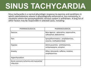 SINUS TACHYCARDIA
PHARMACOLOGICAL PHARMACOLOGICAL
Exercise Beta Agonist : adrenaline, isoprenaline,
salbutamol, dobutamine
Pain Sympathomimetics: amphetamines,
cocaine, methylphenidate
Hypoxia Antimuscarinics: antihistamines,
carbamazepine, atropine
Anxiety Other stimulants: caffeine, nicotine,
amphetamines
Hyperthyroidism
Acute coronary ischemia and myocardial
infarction
Sinus tachycardia is a normal physiologic response to exercise and conditions in
which catecholamine release is physiologically enhanced or, less commonly, in
situations where the parasympathetic nervous system is withdrawn. A long list of
other factors may be responsible in selected cases, including:
 