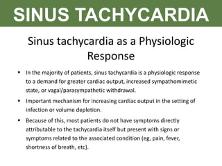 SINUS TACHYCARDIA
Sinus tachycardia as a Physiologic
Response
 In the majority of patients, sinus tachycardia is a physiologic response
to a demand for greater cardiac output, increased sympathomimetic
state, or vagal/parasympathetic withdrawal.
 Important mechanism for increasing cardiac output in the setting of
infection or volume depletion.
 Because of this, most patients do not have symptoms directly
attributable to the tachycardia itself but present with signs or
symptoms related to the associated condition (eg, pain, fever,
shortness of breath, etc).
 
