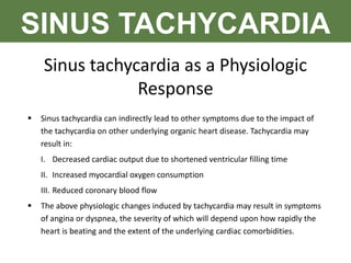 SINUS TACHYCARDIA
Sinus tachycardia as a Physiologic
Response
 Sinus tachycardia can indirectly lead to other symptoms due to the impact of
the tachycardia on other underlying organic heart disease. Tachycardia may
result in:
I. Decreased cardiac output due to shortened ventricular filling time
II. Increased myocardial oxygen consumption
III. Reduced coronary blood flow
 The above physiologic changes induced by tachycardia may result in symptoms
of angina or dyspnea, the severity of which will depend upon how rapidly the
heart is beating and the extent of the underlying cardiac comorbidities.
 