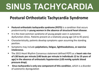 SINUS TACHYCARDIA
Postural Orthostatic Tachycardia Syndrome
 Postural orthostatic tachycardia syndrome (POTS) is a condition that occurs
predominantly in young women in the absence of structural heart disease.
 It is the most common syndrome of young people seen in autonomic
dysfunction clinics. Patients present at a relatively young age (14 to 45 years).
 Characteristically, patients develop symptoms upon assuming the standing
position.
 Symptoms may include palpitations, fatigue, lightheadedness, or exercise
intolerance.
 The 2015 Heart Rhythm Consensus statement defined POTS as a heart rate rise
of ≥30 beats per minute (≥40 beats per minute in individuals 12 to 19 years of
age) in the absence of orthostatic hypotension (≥20 mmHg systolic blood
pressure drop).
 Sinus tachycardia is only one component of this condition, which is a disorder
of autonomic dysregulation
 