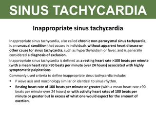 SINUS TACHYCARDIA
Inappropriate sinus tachycardia
Inappropriate sinus tachycardia, also called chronic non-paroxysmal sinus tachycardia,
is an unusual condition that occurs in individuals without apparent heart disease or
other cause for sinus tachycardia, such as hyperthyroidism or fever, and is generally
considered a diagnosis of exclusion.
Inappropriate sinus tachycardia is defined as a resting heart rate >100 beats per minute
(with a mean heart rate >90 beats per minute over 24 hours) associated with highly
symptomatic palpitations.
Commonly used criteria to define inappropriate sinus tachycardia include:
 P wave axis and morphology similar or identical to sinus rhythm.
 Resting heart rate of 100 beats per minute or greater (with a mean heart rate >90
beats per minute over 24 hours) or with activity heart rates of 100 beats per
minute or greater but in excess of what one would expect for the amount of
exertion.
 