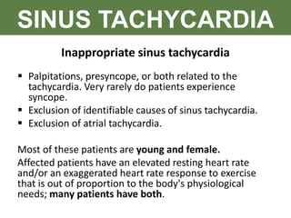 SINUS TACHYCARDIA
Inappropriate sinus tachycardia
 Palpitations, presyncope, or both related to the
tachycardia. Very rarely do patients experience
syncope.
 Exclusion of identifiable causes of sinus tachycardia.
 Exclusion of atrial tachycardia.
Most of these patients are young and female.
Affected patients have an elevated resting heart rate
and/or an exaggerated heart rate response to exercise
that is out of proportion to the body's physiological
needs; many patients have both.
 