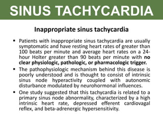 SINUS TACHYCARDIA
Inappropriate sinus tachycardia
 Patients with inappropriate sinus tachycardia are usually
symptomatic and have resting heart rates of greater than
100 beats per minute and average heart rates on a 24-
hour Holter greater than 90 beats per minute with no
clear physiologic, pathologic, or pharmacologic trigger.
 The pathophysiologic mechanism behind this disease is
poorly understood and is thought to consist of intrinsic
sinus node hyperactivity coupled with autonomic
disturbance modulated by neurohormonal influences.
 One study suggested that this tachycardia is related to a
primary sinus node abnormality, characterized by a high
intrinsic heart rate, depressed efferent cardiovagal
reflex, and beta-adrenergic hypersensitivity.
 