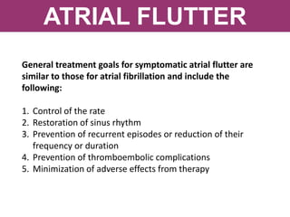 ATRIAL FLUTTER
General treatment goals for symptomatic atrial flutter are
similar to those for atrial fibrillation and include the
following:
1. Control of the rate
2. Restoration of sinus rhythm
3. Prevention of recurrent episodes or reduction of their
frequency or duration
4. Prevention of thromboembolic complications
5. Minimization of adverse effects from therapy
 
