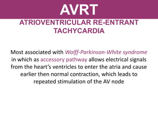 AVRT
ATRIOVENTRICULAR RE-ENTRANT
TACHYCARDIA
Most associated with Wolff-Parkinson-White syndrome
in which as accessory pathway allows electrical signals
from the heart’s ventricles to enter the atria and cause
earlier then normal contraction, which leads to
repeated stimulation of the AV node
 