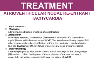 TREATMENT
ATRIOVENTRICULAR NODAL RE-ENTRANT
TACHYCARDIA
1. Vagal maneuvers
2. Medication
Adenosine, beta blockers or calcium channel blockers
3. Cardioversion
In very rare instances, cardioversion (the electrical restoration of a normal heart
rhythm) is needed in the treatment of AVNRT. This would normally only happen if all
other treatments have been ineffective, or if the fast heart rate is poorly tolerated
(e.g. the development of heart failure symptoms, low blood pressure or coma).
4. Electrophysiology
After being diagnosed with AVNRT, patients can also undergo an Electrophysiology
(EP) study to confirm the diagnosis. Catheter ablation of the slow pathway, if
successfully carried out, can potentially cure the patient of AVNRT.
 