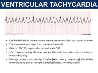 VENTRICULAR TACHYCARDIA
 Can be defined as three or more premature ventricular contraction in a row
 The impulse is iniatiated from the ventricle itself.
 Rate is 150-250, regular rhythm and wide QRS
 a/w coronary artery disease, myocardial infarction, electrolyte imbalace,
myocardiopathy
 Manage depends on severity- if stable (keep on ecg monitoring), if unstable
unconcious no pulse ( immediate defibrillationt, iv amiodarone)
 