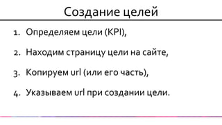 1.Определяем цели (KPI), 
2.Находим страницу цели на сайте, 
3.Копируем url (или его часть), 
4.Указываем url при создании цели. 
Создание целей  