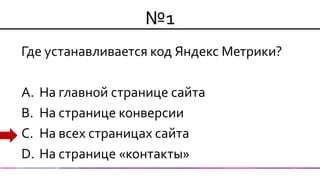 №1 
Где устанавливается код Яндекс Метрики? 
A.На главной странице сайта 
B.На странице конверсии 
C.На всех страницах сайта 
D.На странице «контакты»  