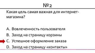 №2 
Какая цель самая важная для интернет- магазина? 
A.Вовлеченность пользователя 
B.Заход на страницу корзины 
C.Успешное оформление заказа 
D.Заход на страницу «контакты»  