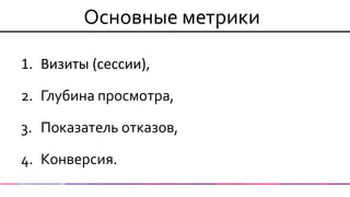 Основные метрики 
1.Визиты (сессии), 
2.Глубина просмотра, 
3.Показатель отказов, 
4.Конверсия.  