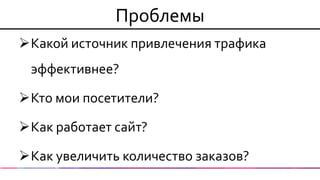 Проблемы 
Какой источник привлечения трафика эффективнее? 
Кто мои посетители? 
Как работает сайт? 
Как увеличить количество заказов?  