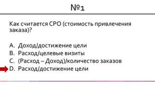 №1 
Как считается CPO (стоимость привлечения заказа)? 
A.Доход/достижение цели 
B.Расход/целевые визиты 
C.(Расход – Доход)/количество заказов 
D.Расход/достижение цели  