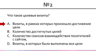 №2 
Что такое целевые визиты? 
A.Визиты, в рамках которых произошло достижение цели 
B.Количество достигнутых целей 
C.Количество сеансов взаимодействия посетителей с сайтом, 
D.Визиты, в которых были выполнены все цели  