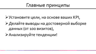 Главные принципы 
Установите цели, на основе ваших KPI, 
Делайте выводы на достоверной выборке данных (от 100 визитов), 
Анализируйте тенденции! 
 