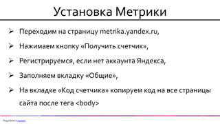 Установка Метрики 
Переходим на страницу metrika.yandex.ru, 
Нажимаем кнопку «Получить счетчик», 
Регистрируемся, если нет аккаунта Яндекса, 
Заполняем вкладку «Общие», 
На вкладке «Код счетчика» копируем код на все страницы сайта после тега <body> 
Подробнее в справке  