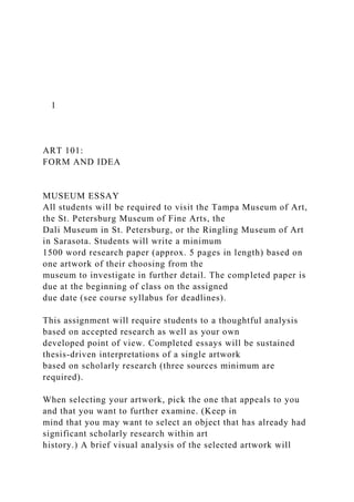 1
ART 101:
FORM AND IDEA
MUSEUM ESSAY
All students will be required to visit the Tampa Museum of Art,
the St. Petersburg Museum of Fine Arts, the
Dali Museum in St. Petersburg, or the Ringling Museum of Art
in Sarasota. Students will write a minimum
1500 word research paper (approx. 5 pages in length) based on
one artwork of their choosing from the
museum to investigate in further detail. The completed paper is
due at the beginning of class on the assigned
due date (see course syllabus for deadlines).
This assignment will require students to a thoughtful analysis
based on accepted research as well as your own
developed point of view. Completed essays will be sustained
thesis-driven interpretations of a single artwork
based on scholarly research (three sources minimum are
required).
When selecting your artwork, pick the one that appeals to you
and that you want to further examine. (Keep in
mind that you may want to select an object that has already had
significant scholarly research within art
history.) A brief visual analysis of the selected artwork will
 