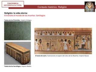 Contexto histórico. Religión
PANORÁMICA
HISTÓRICO-CULTURAL
Religión: la vida eterna
El tránsito al mundo de los muertos. Sortilegios
El Juicio de osiris. Ilustraciones en papiro del Libro de los Muertos. Imperio Nuevo
Textos de las Pirámides. Imperio Antiguo
Textos de los Sarcófagos. Imperio Medio.
 