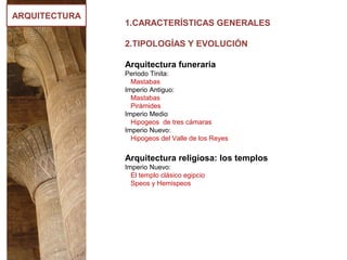 ARQUITECTURA
1.CARACTERÍSTICAS GENERALES
2.TIPOLOGÍAS Y EVOLUCIÓN
Arquitectura funeraria
Periodo Tinita:
Mastabas
Imperio Antiguo:
Mastabas
Pirámides
Imperio Medio
Hipogeos de tres cámaras
Imperio Nuevo:
Hipogeos del Valle de los Reyes
Arquitectura religiosa: los templos
Imperio Nuevo:
El templo clásico egipcio
Speos y Hemispeos
 