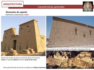 Características generales
ARQUITECTURA
Elementos de soporte
Elementos sustentantes: muro
Pilonos del Templo de Khonsu en Karnak. Muro en forma de
talud con aparejo isódomo. Práctica ausencia de vanos.
Muro perimetral del recinto de un templo con hiladas ondulantes
Muro posterior del Templo de Hátor en Dendera. Baja Época (SIV aC)
 