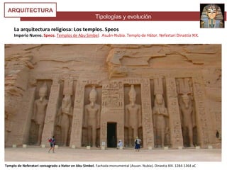 Tipologías y evolución
ARQUITECTURA
Templo de Neferatari consagrado a Hator en Abu Simbel. Fachada monumental (Asuan. Nubia). Dinastía XIX. 1284-1264 aC
La arquitectura religiosa: Los templos. Speos
Imperio Nuevo. Speos. Templos de Abu Simbel. Asuán-Nubia. Templo de Hátor. Nefertari Dinastía XIX.
 