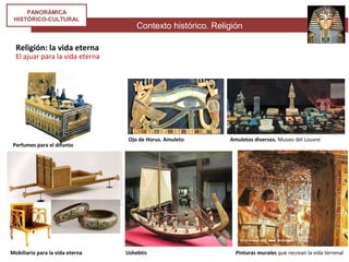 Contexto histórico. Religión
PANORÁMICA
HISTÓRICO-CULTURAL
Religión: la vida eterna
El ajuar para la vida eterna
Perfumes para el difunto
Ojo de Horus. Amuleto Amuletos diversos. Museo del Louvre
Mobiliario para la vida eterna Ushebtis Pinturas murales que recrean la vida terrenal
 