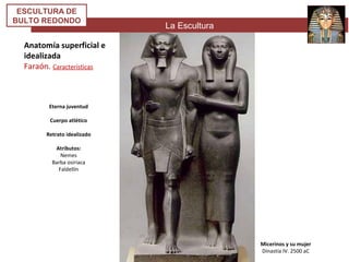 La Escultura
ESCULTURA DE
BULTO REDONDO
Anatomía superficial e
idealizada
Faraón. Características
Micerinos y su mujer
Dinastía IV. 2500 aC
Eterna juventud
Cuerpo atlético
Retrato idealizado
Atributos:
Nemes
Barba osiriaca
Faldellín
 