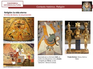 Contexto histórico. Religión
PANORÁMICA
HISTÓRICO-CULTURAL
Religión: la vida eterna
El mito de Osiris: la resurrección
Geb (tierra), Nut (cielo) y Shu (Padre de ambos).
Osiris reinando en la Tierra
Asesinado por su hermano Seth, es
vuelto a la vida gracias a Isis y Anubis
y vengado por Horus, su hijo
“póstumo”. Reina en la Duat.
Triada Osiríaca. Horus, Osiris y
Hátor
 