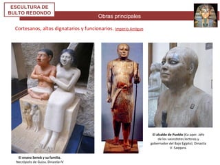 Obras principales
ESCULTURA DE
BULTO REDONDO
Cortesanos, altos dignatarios y funcionarios. Imperio Antiguo
El enano Seneb y su familia.
Necrópolis de Guiza. Dinastía IV
El alcalde de Pueblo (Ka-aper. Jefe
de los sacerdotes lectores y
gobernador del Bajo Egipto). Dinastía
V. Saqqara.
 