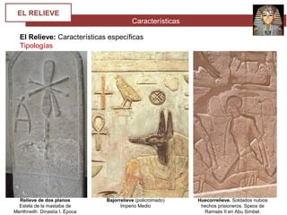 Características
EL RELIEVE
El Relieve: Características específicas
Tipologías
Relieve de dos planos
Estela de la mastaba de
Merithneith. Dinastía I. Época
Bajorrelieve (policromado)
Imperio Medio
Huecorrelieve. Soldados nubios
hechos prisioneros. Speos de
Ramsés II en Abu Simbel.
 