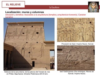 La Escultura
EL RELIEVE
Localización: muros y columnas
Ubicación y temática: Asociados a la arquitectura (templos y arquitectura funeraria). Carácter
narrativo
Relieves de la cara interna de los pilonos del Templo de Isis
en Philae. Baja Época. Dinastía Ptolemaica (SIV-III aC)
Procesión de Opet. Imperio Nuevo. Karnak
Seti I destruyendo a los enemigos. Pilonos de
Karnak. Imperio Nuevo
 