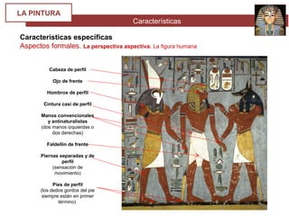 Características
LA PINTURA
Características específicas
Aspectos formales. La perspectiva aspectiva. La figura humana
Cabeza de perfil
Ojo de frente
Hombros de perfil
Cintura casi de perfil
Manos convencionales
y antinaturalistas
(dos manos izquierdas o
dos derechas)
Faldellín de frente
Piernas separadas y de
perfil
(sensación de
movimiento)
Pies de perfil
(los dedos gordos del pie
siempre están en primer
término)
 