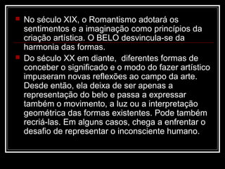 



No século XIX, o Romantismo adotará os
sentimentos e a imaginação como princípios da
criação artística. O BELO desvincula-se da
harmonia das formas.
Do século XX em diante, diferentes formas de
conceber o significado e o modo do fazer artístico
impuseram novas reflexões ao campo da arte.
Desde então, ela deixa de ser apenas a
representação do belo e passa a expressar
também o movimento, a luz ou a interpretação
geométrica das formas existentes. Pode também
recriá-las. Em alguns casos, chega a enfrentar o
desafio de representar o inconsciente humano.

 