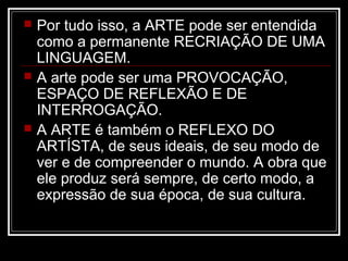





Por tudo isso, a ARTE pode ser entendida
como a permanente RECRIAÇÃO DE UMA
LINGUAGEM.
A arte pode ser uma PROVOCAÇÃO,
ESPAÇO DE REFLEXÃO E DE
INTERROGAÇÃO.
A ARTE é também o REFLEXO DO
ARTÍSTA, de seus ideais, de seu modo de
ver e de compreender o mundo. A obra que
ele produz será sempre, de certo modo, a
expressão de sua época, de sua cultura.

 