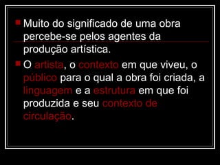  Muito

do significado de uma obra
percebe-se pelos agentes da
produção artística.
 O artista, o contexto em que viveu, o
público para o qual a obra foi criada, a
linguagem e a estrutura em que foi
produzida e seu contexto de
circulação.

 