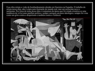 Essa obra retrata a visão do bombardeamento alemão em Guernica na Espanha. O trabalho do
artista nessa obra, não é cópia nem ilustração do mundo real, mas um acréscimo novo e
autônomo. Por força do tema dessa obra e conjuntura da época que foi criada cristaliza-se uma
tendência de vê-la como panfleto político, sempre carregou um peso ideológico, sempre foi vista
como um grito contra o despotismo e também contra a violência.

 