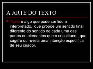 A ARTE DO TEXTO


Texto é algo que pode ser lido e
interpretado, que propõe um sentido final
diferente do sentido de cada uma das
partes ou elementos que o constituem, que
sugere ou revela uma intenção específica
de seu criador.

 