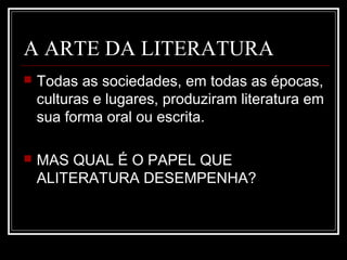 A ARTE DA LITERATURA


Todas as sociedades, em todas as épocas,
culturas e lugares, produziram literatura em
sua forma oral ou escrita.



MAS QUAL É O PAPEL QUE
ALITERATURA DESEMPENHA?

 