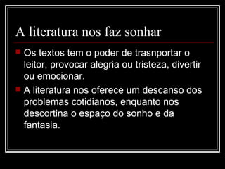 A literatura nos faz sonhar




Os textos tem o poder de trasnportar o
leitor, provocar alegria ou tristeza, divertir
ou emocionar.
A literatura nos oferece um descanso dos
problemas cotidianos, enquanto nos
descortina o espaço do sonho e da
fantasia.

 